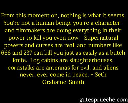 From this moment on, nothing is what it seems. You're not a human being, you're a character- and filmmakers are doing everything in their power to kill you even now. <br /><br />Supernatural powers and curses are real, and numbers like 666 and 237 can kill you just as easily as a butch knife.<br /><br />Log cabins are slaughterhouses, cornstalks are antennas for evil, and aliens never, ever come in peace. - Seth Grahame-Smith