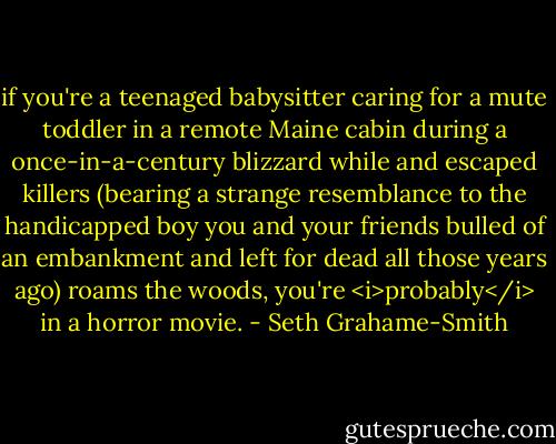 if you're a teenaged babysitter caring for a mute toddler in a remote Maine cabin during a once-in-a-century blizzard while and escaped killers (bearing a strange resemblance to the handicapped boy you and your friends bulled of an embankment and left for dead all those years ago) roams the woods, you're <i>probably</i> in a horror movie. - Seth Grahame-Smith