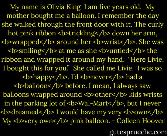 My name is Olivia King<br /><br />I am five years old.<br /><br />My mother bought me a balloon. I remember the day she walked through the front door with it. The curly hot pink ribbon <b>trickling</b> down her arm, <b>wrapped</b> around her <b>wrist</b>. She was <b>smiling</b> at me as she <b>untied</b> the ribbon and wrapped it around my hand.<br /><br />“Here Livie, I bought this for you.”<br /><br />She called me Livie.<br /><br />I was so <b>happy</b>. I’d <b>never</b> had a <b>balloon</b> before. I mean, I always saw balloons wrapped around <b>other</b> kids wrists in the<br />parking lot of <b>Wal-Mart</b>, but I never <b>dreamed</b> I would have my<br />very <b>own</b>.<br /><br />My <b>very own</b> pink balloon. - Colleen Hoover