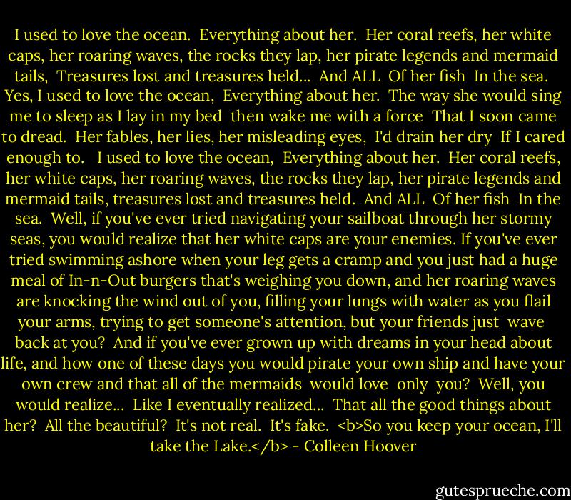 I used to love the ocean.<br /><br />Everything about her.<br /><br />Her coral reefs, her white caps, her roaring waves, the rocks they lap, her pirate legends and mermaid tails,<br /><br />Treasures lost and treasures held...<br /><br />And ALL<br /><br />Of her fish<br /><br />In the sea.<br /><br />Yes, I used to love the ocean,<br /><br />Everything about her.<br /><br />The way she would sing me to sleep as I lay in my bed<br /><br />then wake me with a force<br /><br />That I soon came to dread.<br /><br />Her fables, her lies, her misleading eyes,<br /><br />I'd drain her dry<br /><br />If I cared enough to.<br /><br /><br />I used to love the ocean,<br /><br />Everything about her.<br /><br />Her coral reefs, her white caps, her roaring waves, the rocks they lap, her pirate legends and mermaid tails, treasures lost and treasures held.<br /><br />And ALL<br /><br />Of her fish<br /><br />In the sea.<br /><br />Well, if you've ever tried navigating your sailboat through her stormy seas, you would realize that her white caps<br />are your enemies. If you've ever tried swimming ashore when your leg gets a cramp and you just had a huge meal of In-n-Out burgers that's weighing you down, and her roaring waves are knocking the wind out of you, filling your lungs with water as you flail your arms, trying to get someone's attention, but your<br />friends<br />just<br /><br />wave<br /><br />back at you?<br /><br />And if you've ever grown up with dreams in your head about life, and how one of these days you would pirate your own ship and have your own crew and that all of the mermaids<br /><br />would love<br /><br />only<br /><br />you?<br /><br />Well, you would realize...<br /><br />Like I eventually realized...<br /><br />That all the good things about her?<br /><br />All the beautiful?<br /><br />It's not real.<br /><br />It's fake.<br /><br /><b>So you keep your ocean,<br />I'll take the Lake.</b> - Colleen Hoover