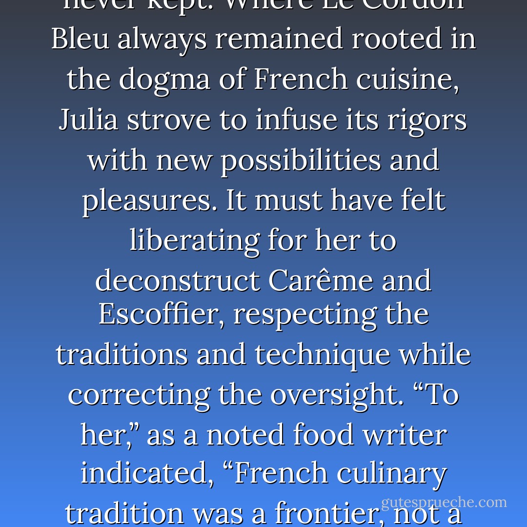 The cooking was invigorating, joyous. For Julia, the cooking fulfilled the promises that Le Cordon Bleu had made but never kept. Where Le Cordon Bleu always remained rooted in the dogma of French cuisine, Julia strove to infuse its rigors with new possibilities and pleasures. It must have felt liberating for her to deconstruct Carême and Escoffier, respecting the traditions and technique while correcting the oversight. “To her,” as a noted food writer indicated, “French culinary tradition was a frontier, not a religion.” If a legendary recipe could be improved upon, then let the gods beware. - Bob Spitz