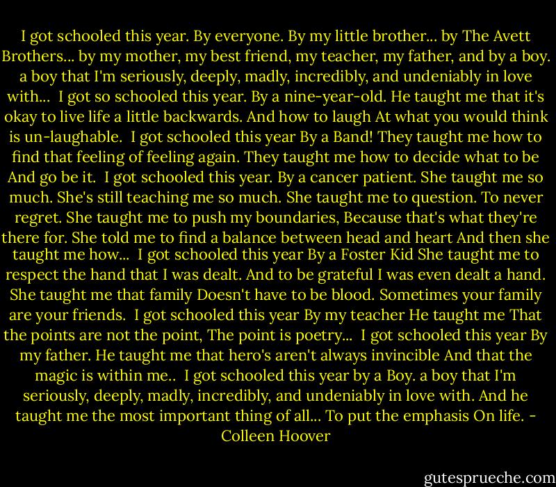 I got schooled this year.<br />By everyone.<br />By my little brother...<br />by The Avett Brothers...<br />by my mother, my best friend, my teacher, my father,<br />and<br />by<br />a<br />boy.<br />a boy that I'm seriously, deeply, madly, incredibly, and undeniably in love with...<br /><br />I got so schooled this year.<br />By a nine-year-old.<br />He taught me that it's okay to live life<br />a little backwards.<br />And how to laugh<br />At what you would think<br />is un-laughable.<br /><br />I got schooled this year<br />By a Band!<br />They taught me how to find that feeling of feeling again.<br />They taught me how to decide what to be<br />And go be it.<br /><br />I got schooled this year.<br />By a cancer patient.<br />She taught me so much. She's still teaching me so much.<br />She taught me to question.<br />To never regret.<br />She taught me to push my boundaries,<br />Because that's what they're there for.<br />She told me to find a balance between head and heart<br />And then<br />she taught me how...<br /><br />I got schooled this year<br />By a Foster Kid<br />She taught me to respect the hand that I was dealt.<br />And to be grateful I was even dealt a hand.<br />She taught me that family<br />Doesn't have to be blood.<br />Sometimes your family<br />are your friends.<br /><br />I got schooled this year<br />By my teacher<br />He taught me<br />That the points are not the point,<br />The point is poetry...<br /><br />I got schooled this year<br />By my father.<br />He taught me that hero's aren't always invincible<br />And that the magic<br />is within me..<br /><br />I got schooled this year<br />by<br />a<br />Boy.<br />a boy that I'm seriously, deeply, madly, incredibly, and undeniably in love with.<br />And he taught me the most important thing of all...<br />To put the emphasis<br />On life. - Colleen Hoover