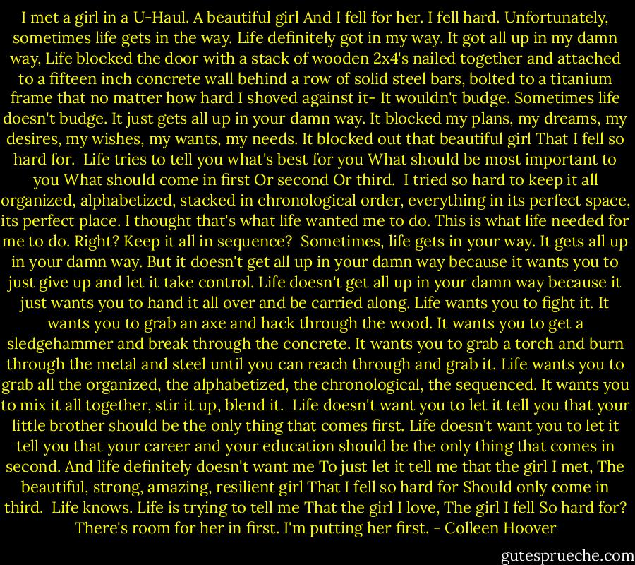 I met a girl in a U-Haul.<br />A beautiful girl<br />And I fell for her.<br />I fell hard.<br />Unfortunately, sometimes life gets in the way.<br />Life definitely got in my way.<br />It got all up in my damn way,<br />Life blocked the door with a stack of wooden 2x4's<br />nailed together and attached to a fifteen inch concrete wall<br />behind a row of solid steel bars, bolted to a titanium frame that<br />no matter how hard I shoved against it-<br />It<br />wouldn't<br />budge.<br />Sometimes life doesn't budge.<br />It just gets all up in your damn way.<br />It blocked my plans, my dreams, my desires, my wishes,<br />my wants, my needs.<br />It blocked out that beautiful girl<br />That I fell so hard for.<br /><br />Life tries to tell you what's best for you<br />What should be most important to you<br />What should come in first<br />Or second<br />Or third.<br /><br />I tried so hard to keep it all organized, alphabetized,<br />stacked in chronological order, everything in its perfect space,<br />its perfect place.<br />I thought that's what life wanted me to do.<br />This is what life needed for me to do.<br />Right?<br />Keep it all in sequence?<br /><br />Sometimes, life gets in your way.<br />It gets all up in your damn way.<br />But it doesn't get all up in your damn way because it<br />wants you to just give up and let it take control. Life doesn't get<br />all up in your damn way because it just wants you to hand it all<br />over and be carried along.<br />Life wants you to fight it.<br />It wants you to grab an axe and hack through the wood.<br />It wants you to get a sledgehammer and break through<br />the concrete.<br />It wants you to grab a torch and burn through the metal<br />and steel until you can reach through and grab it.<br />Life wants you to grab all the organized, the<br />alphabetized, the chronological, the sequenced. It wants you to<br />mix it all together,<br />stir it up,<br />blend it.<br /><br />Life doesn't want you to let it tell you that your little<br />brother should be the only thing that comes first.<br />Life doesn't want you to let it tell you that your career<br />and your education should be the only thing that comes in<br />second.<br />And life definitely doesn't want me<br />To just let it tell me<br />that the girl I met,<br />The beautiful, strong, amazing, resilient girl<br />That I fell so hard for<br />Should only come in third.<br /><br />Life knows.<br />Life is trying to tell me<br />That the girl I love,<br />The girl I fell<br />So hard for?<br />There's room for her in first.<br />I'm putting her first. - Colleen Hoover