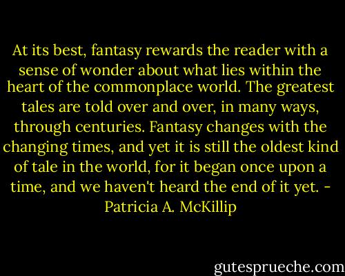 At its best, fantasy rewards the reader with a sense of wonder about what lies within the heart of the commonplace world. The greatest tales are told over and over, in many ways, through centuries. Fantasy changes with the changing times, and yet it is still the oldest kind of tale in the world, for it began once upon a time, and we haven't heard the end of it yet. - Patricia A. McKillip