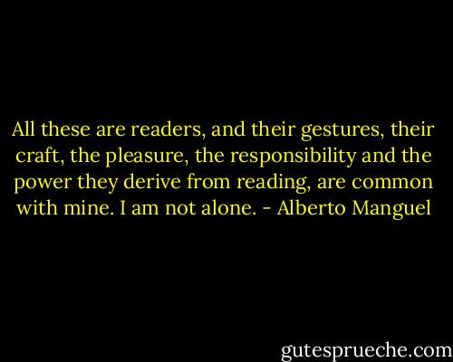 All these are readers, and their gestures, their craft, the pleasure, the responsibility and the power they derive from reading, are common with mine. I am not alone. - Alberto Manguel