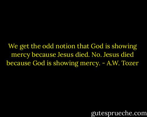 We get the odd notion that God is showing mercy because Jesus died. No. Jesus died because God is showing mercy. - A.W. Tozer