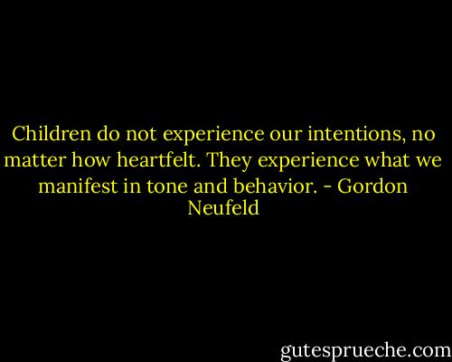 Children do not experience our intentions, no matter how heartfelt. They experience what we manifest in tone and behavior. - Gordon Neufeld