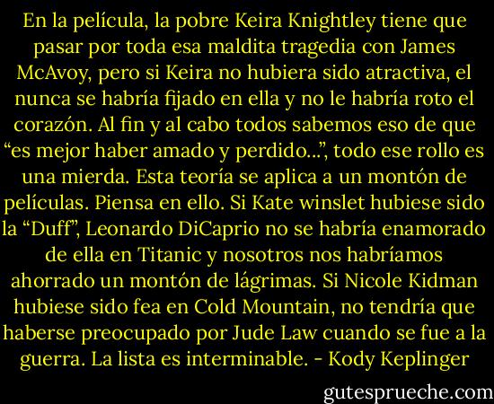 En la película, la pobre Keira Knightley tiene que pasar por toda esa maldita tragedia con James McAvoy, pero si Keira no hubiera sido atractiva, el nunca se habría fijado en ella y no le habría roto el corazón. Al fin y al cabo todos sabemos eso de que “es mejor haber amado y perdido...”, todo ese rollo es una mierda.<br />Esta teoría se aplica a un montón de películas. Piensa en ello. Si Kate winslet hubiese sido la “Duff”, Leonardo DiCaprio no se habría enamorado de ella en Titanic y nosotros nos habríamos ahorrado un montón de lágrimas. Si Nicole Kidman hubiese sido fea en Cold<br />Mountain, no tendría que haberse preocupado por Jude Law cuando se fue a la guerra. La lista es interminable. - Kody Keplinger