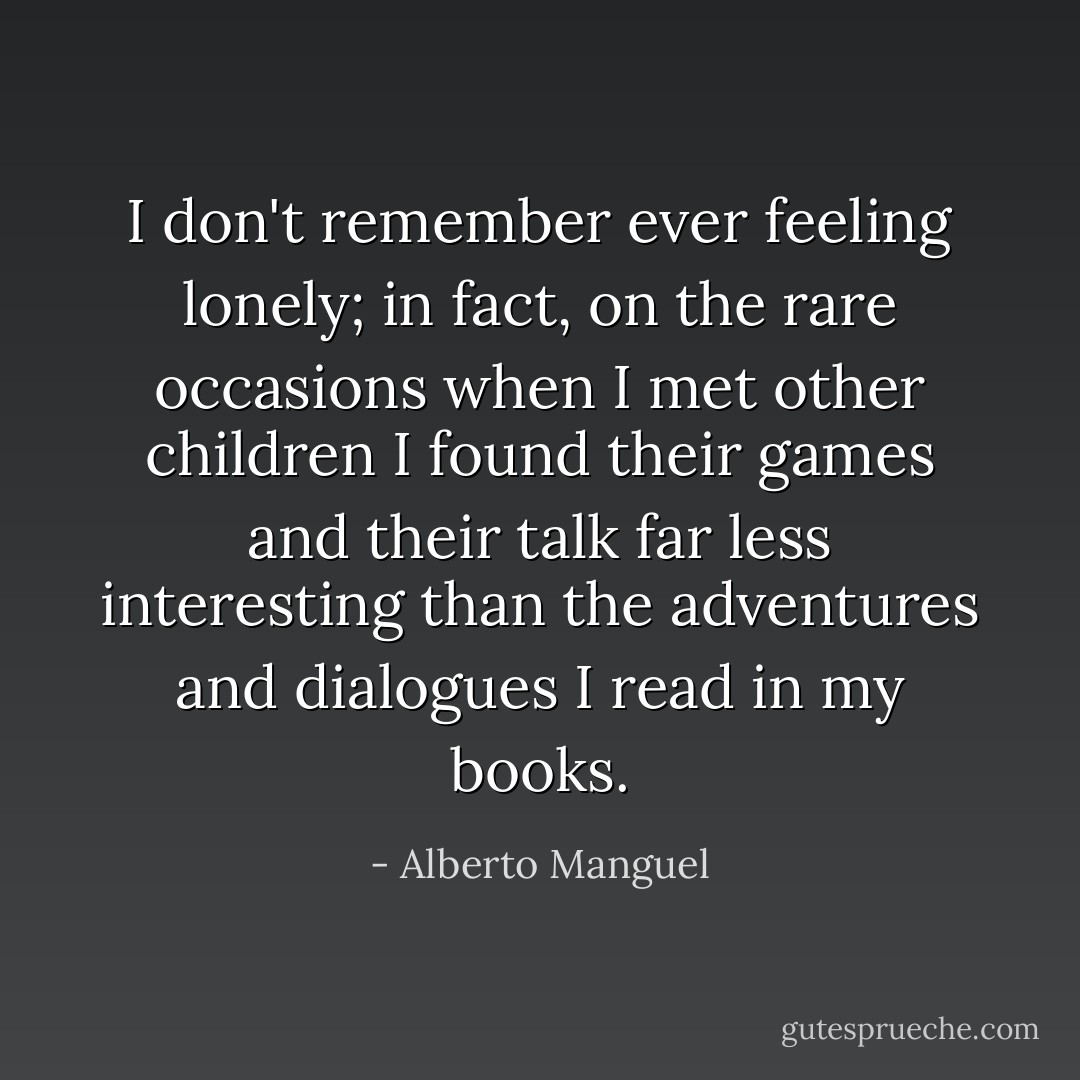 I don't remember ever feeling lonely; in fact, on the rare occasions when I met other children I found their games and their talk far less interesting than the adventures and dialogues I read in my books. - Alberto Manguel