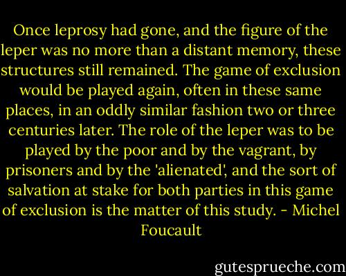 Once leprosy had gone, and the figure of the leper was no more than a distant memory, these structures still remained. The game of exclusion would be played again, often in these same places, in an oddly similar fashion two or three centuries later. The role of the leper was to be played by the poor and by the vagrant, by prisoners and by the 'alienated', and the sort of salvation at stake for both parties in this game of exclusion is the matter of this study. - Michel Foucault