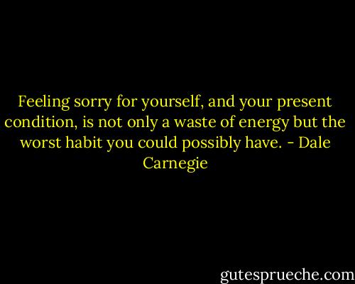Feeling sorry for yourself, and your present condition, is not only a waste of energy but the worst habit you could possibly have. - Dale Carnegie