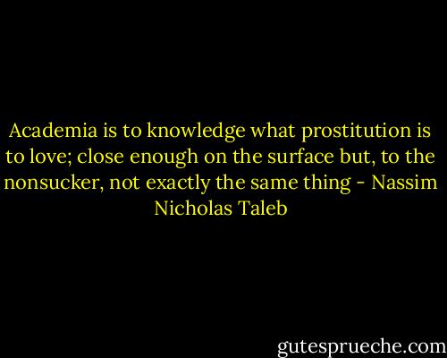 Academia is to knowledge what prostitution is to love; close enough on the surface but, to the nonsucker, not exactly the same thing - Nassim Nicholas Taleb