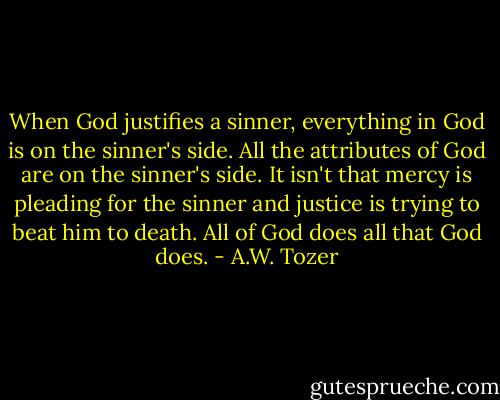 When God justifies a sinner, everything in God is on the sinner's side. All the attributes of God are on the sinner's side. It isn't that mercy is pleading for the sinner and justice is trying to beat him to death. All of God does all that God does. - A.W. Tozer