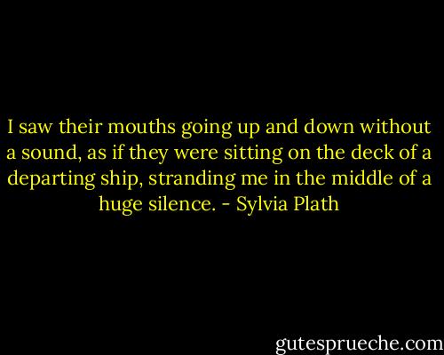 I saw their mouths going up and down without a sound, as if they were sitting on the deck of a departing ship, stranding me in the middle of a huge silence. - Sylvia Plath