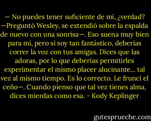 — No puedes tener suficiente de mí, ¿verdad? —Preguntó Wesley, se extendió sobre la espalda de nuevo con una sonrisa—. Eso suena muy bien para mí, pero si soy tan fantástico, deberías correr la voz con tus amigas. Dices que las adoras, por lo que deberías permitirles experimentar el mismo placer alucinante... tal vez al mismo tiempo.<br />Es lo correcto.<br />Le fruncí el ceño—. Cuando pienso que tal vez tienes alma, dices mierdas como esa. - Kody Keplinger