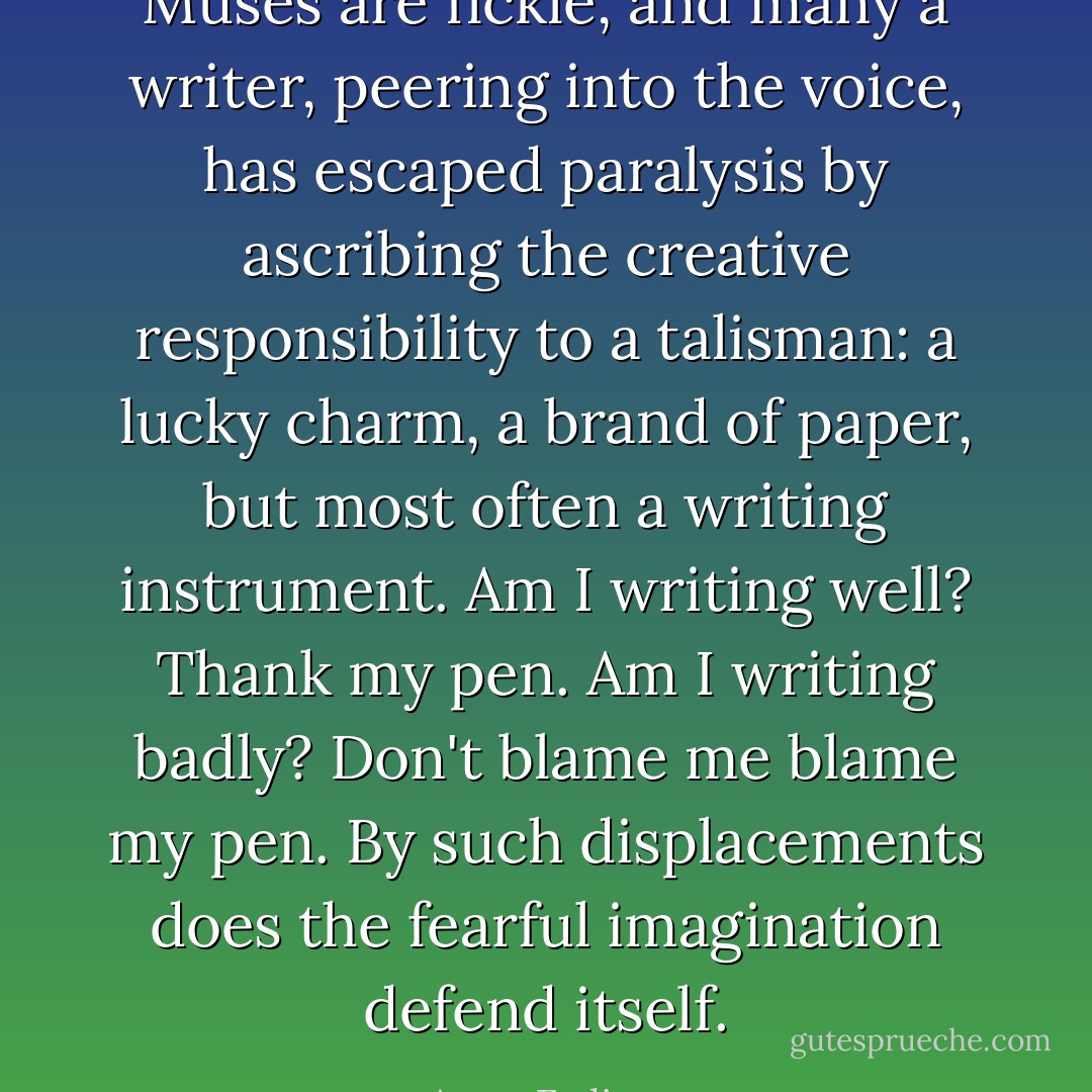 Muses are fickle, and many a writer, peering into the voice, has escaped paralysis by ascribing the creative responsibility to a talisman: a lucky charm, a brand of paper, but most often a writing instrument. Am I writing well? Thank my pen. Am I writing badly? Don't blame me blame my pen. By such displacements does the fearful imagination defend itself. - Anne Fadiman