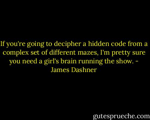If you're going to decipher a hidden code from a complex set of different mazes, I'm pretty sure you need a girl's brain running the show. - James Dashner