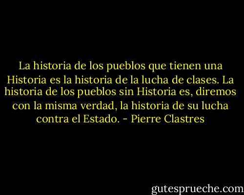 La historia de los pueblos que tienen una Historia es la historia de la lucha de clases. La historia de los pueblos sin Historia es, diremos con la misma verdad, la historia de su lucha contra el Estado. - Pierre Clastres