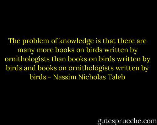 The problem of knowledge is that there are many more books on birds written by ornithologists than books on birds written by birds and books on ornithologists written by birds - Nassim Nicholas Taleb