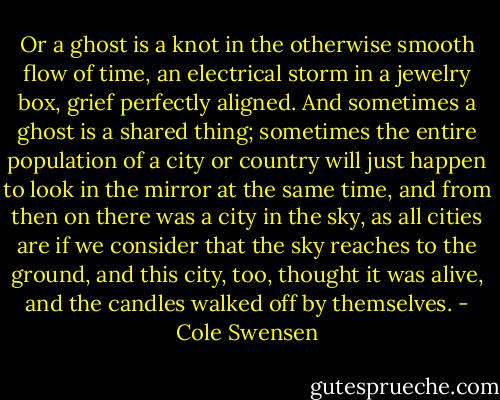 Or a ghost is a knot in the otherwise smooth flow of time, an electrical storm in a jewelry box, grief perfectly aligned. And sometimes a ghost is a shared thing; sometimes the entire population of a city or country will just happen to look in the mirror at the same time, and from then on there was a city in the sky, as all cities are if we consider that the sky reaches to the ground, and this city, too, thought it was alive, and the candles walked off by themselves. - Cole Swensen