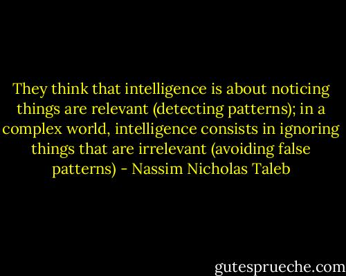 They think that intelligence is about noticing things are relevant (detecting patterns); in a complex world, intelligence consists in ignoring things that are irrelevant (avoiding false patterns) - Nassim Nicholas Taleb