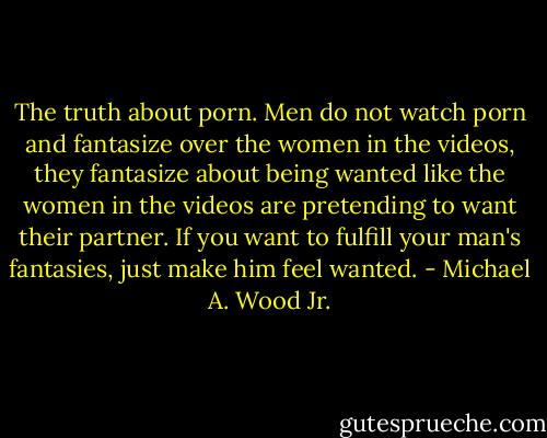 The truth about porn. Men do not watch porn and fantasize over the women in the videos, they fantasize about being wanted like the women in the videos are pretending to want their partner. If you want to fulfill your man's fantasies, just make him feel wanted. - Michael A. Wood Jr.