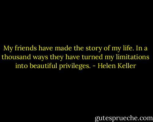 My friends have made the story of my life. In a thousand ways they have turned my limitations into beautiful privileges. - Helen Keller