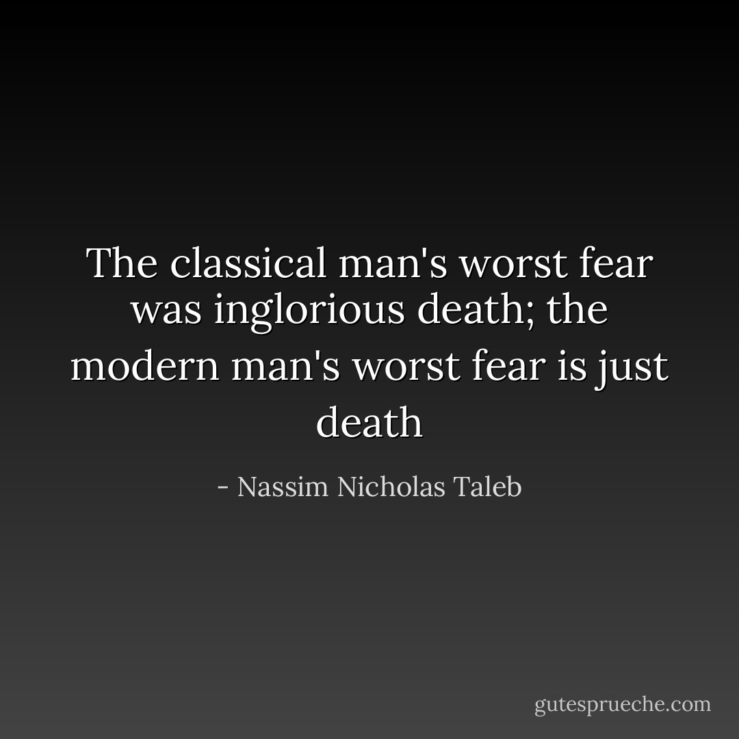 The classical man's worst fear was inglorious death; the modern man's worst fear is just death - Nassim Nicholas Taleb