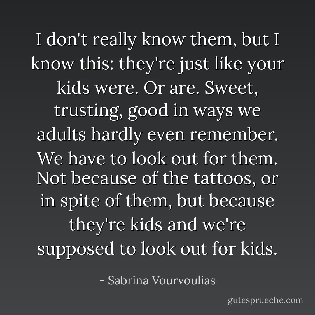 I don't really know them, but I know this: they're just like your kids were. Or are. Sweet, trusting, good in ways we adults hardly even remember. We have to look out for them. Not because of the tattoos, or in spite of them, but because they're kids and we're supposed to look out for kids. - Sabrina Vourvoulias