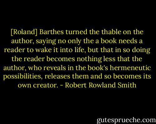 [Roland] Barthes turned the thable on the author, saying no only the a book needs a reader to wake it into life, but that in so doing the reader becomes nothing less that the author, who reveals in the book's hermeneutic possibilities, releases them and so becomes its own creator. - Robert Rowland Smith