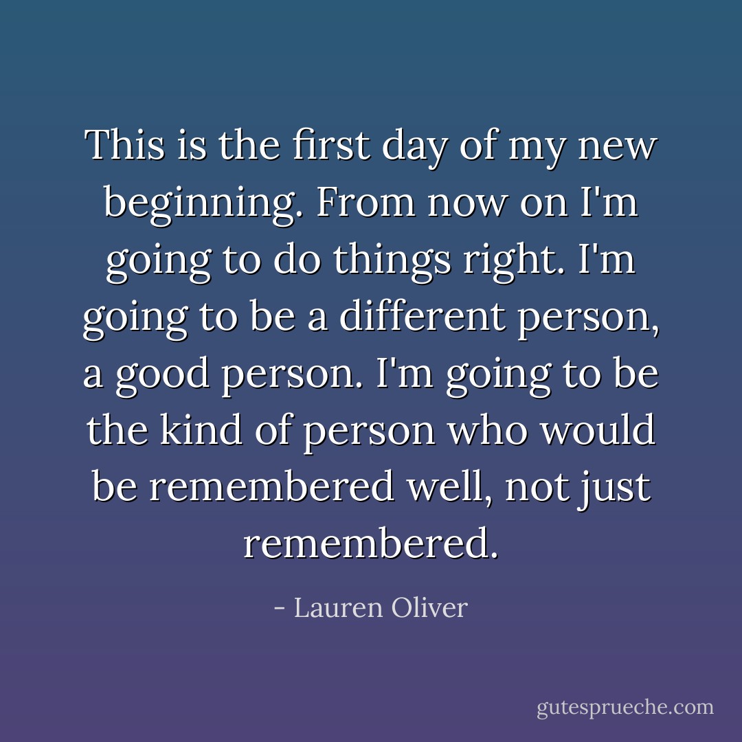 This is the first day of my new beginning. From now on I'm going to do things right. I'm going to be a different person, a good person. I'm going to be the kind of person who would be remembered well, not just remembered. - Lauren Oliver