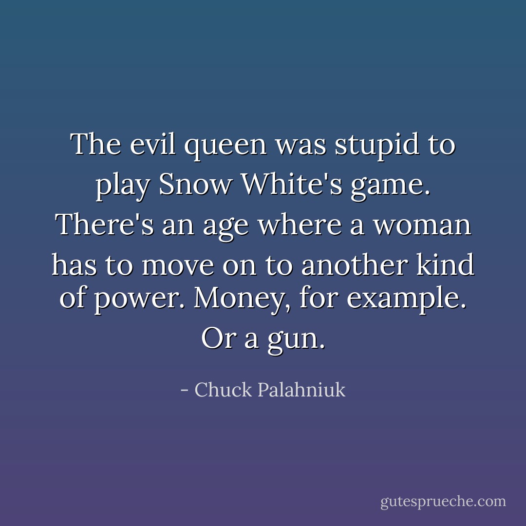 The evil queen was stupid to play Snow White's game. There's an age where a woman has to move on to another kind of power. Money, for example. Or a gun. - Chuck Palahniuk
