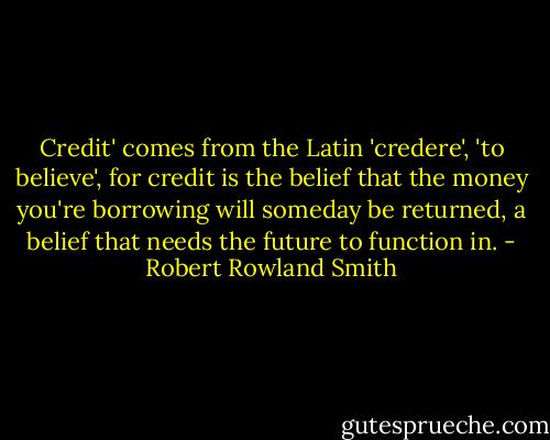 Credit' comes from the Latin 'credere', 'to believe', for credit is the belief that the money you're borrowing will someday be returned, a belief that needs the future to function in. - Robert Rowland Smith