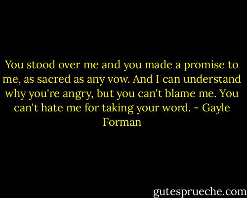 You stood over me and you made a promise to me, as sacred as any vow. And I can understand why you're angry, but you can't blame me. You can't hate me for taking your word. - Gayle Forman
