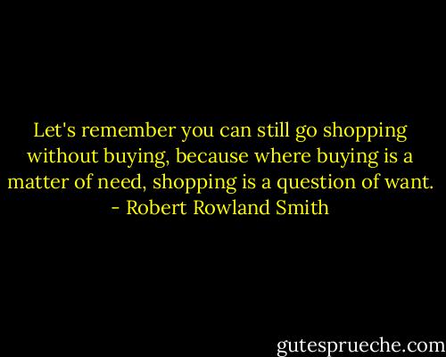Let's remember you can still go shopping without buying, because where buying is a matter of need, shopping is a question of want. - Robert Rowland Smith