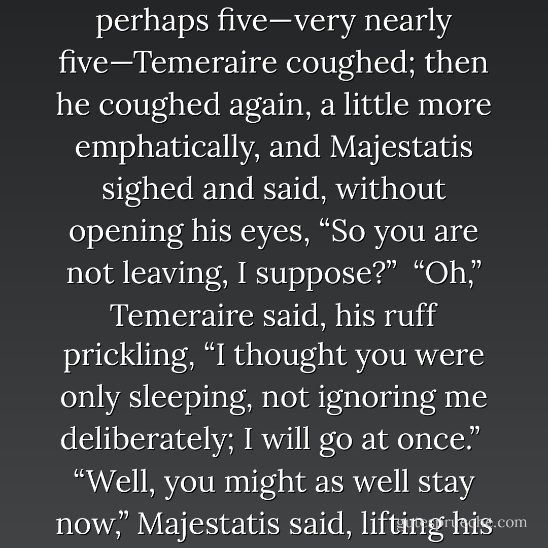 He coiled himself neatly and waited without fidgeting, as was polite; but at length, when Majestatis showed no signs of waking—after ten minutes, or perhaps five—very nearly five—Temeraire coughed; then he coughed again, a little more emphatically, and Majestatis sighed and said, without opening his eyes, “So you are not leaving, I suppose?”<br /><br />“Oh,” Temeraire said, his ruff prickling, “I thought you were only sleeping, not ignoring me deliberately; I will go at once.”<br /><br />“Well, you might as well stay <i>now</i>,” Majestatis said, lifting his head and yawning himself away. “I don’t bother to wake up if it isn’t important enough to wait for, that’s all. - Naomi Novik