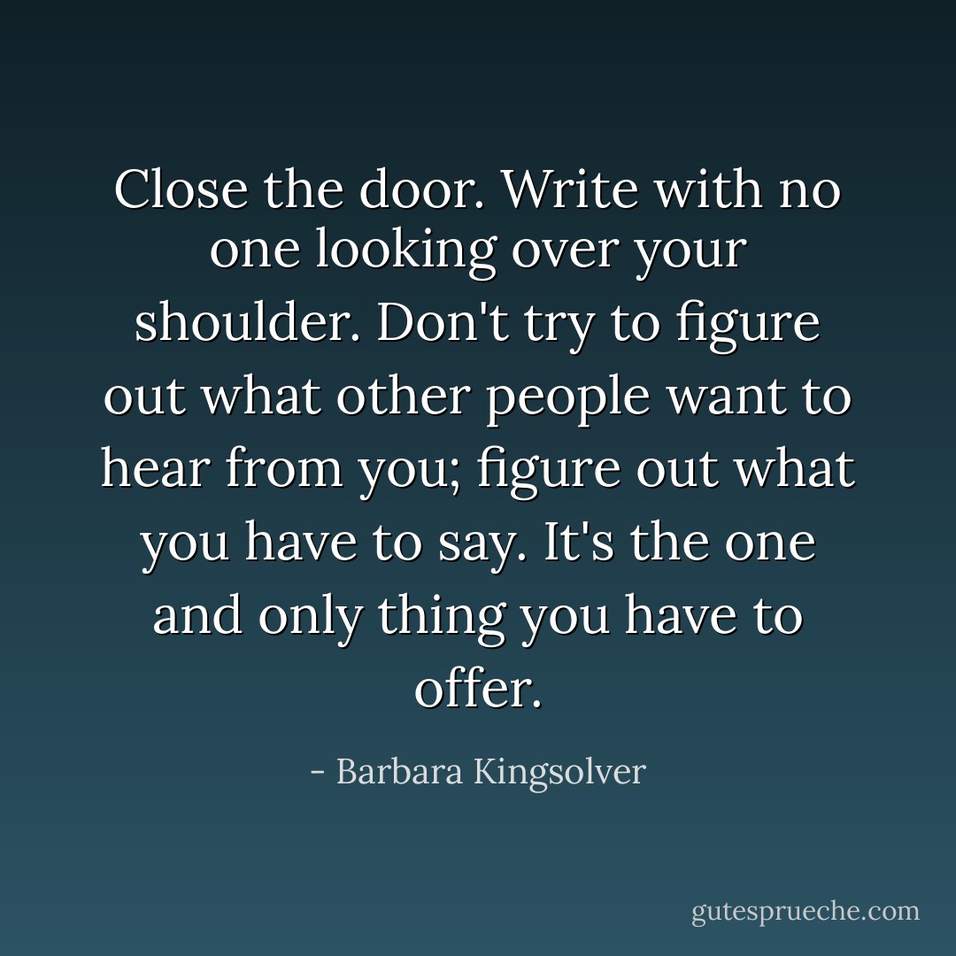 Close the door. Write with no one looking over your shoulder. Don't try to figure out what other people want to hear from you; figure out what you have to say. It's the one and only thing you have to offer. - Barbara Kingsolver