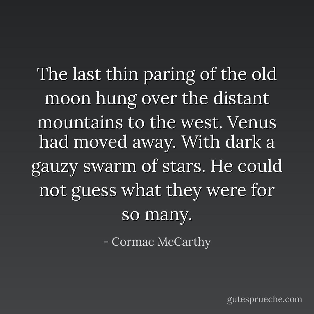The last thin paring of the old moon hung over the distant mountains to the west. Venus had moved away. With dark a gauzy swarm of stars. He could not guess what they were for so many. - Cormac McCarthy