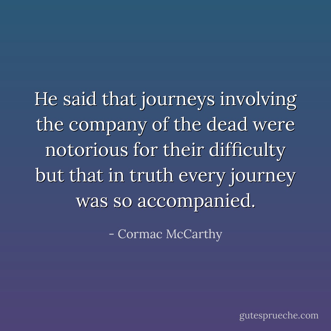 He said that journeys involving the company of the dead were notorious for their difficulty but that in truth every journey was so accompanied. - Cormac McCarthy
