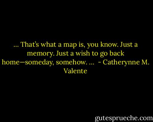 … That’s what a map is, you know. Just a memory. Just a wish to go back home—someday, somehow. …  - Catherynne M. Valente