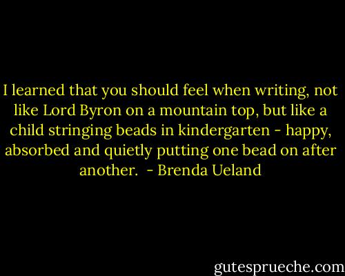 I learned that you should feel when writing, not like Lord Byron on a mountain top, but like a child stringing beads in kindergarten - happy, absorbed and quietly putting one bead on after another.  - Brenda Ueland