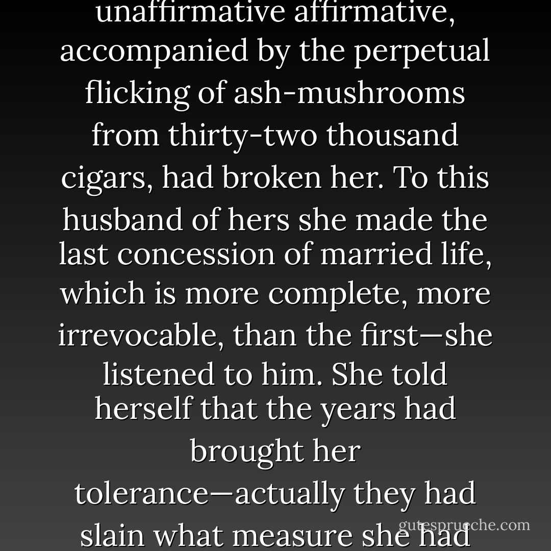 Fifteen years of yes's had beaten Mrs. Gilbert. Fifteen further years of that incessant unaffirmative affirmative, accompanied by the perpetual flicking of ash-mushrooms from thirty-two thousand cigars, had broken her. To this husband of hers she made the last concession of married life, which is more complete, more irrevocable, than the first—she listened to him. She told herself that the years had brought her tolerance—actually they had slain what measure she had ever possessed of moral courage. - F. Scott Fitzgerald