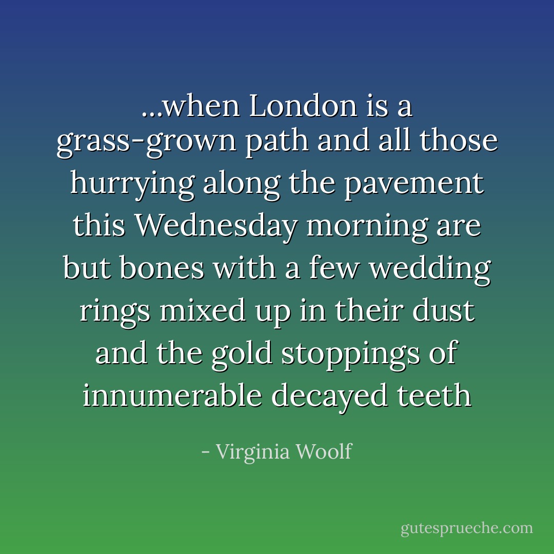 ...when London is a grass-grown path and all those hurrying along the pavement this Wednesday morning are but bones with a few wedding rings mixed up in their dust and the gold stoppings of innumerable decayed teeth - Virginia Woolf