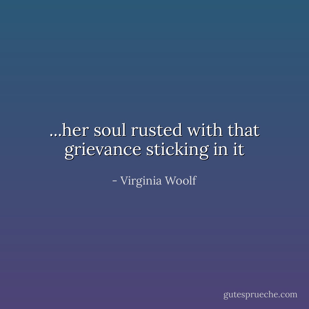 ...her soul rusted with that grievance sticking in it - Virginia Woolf