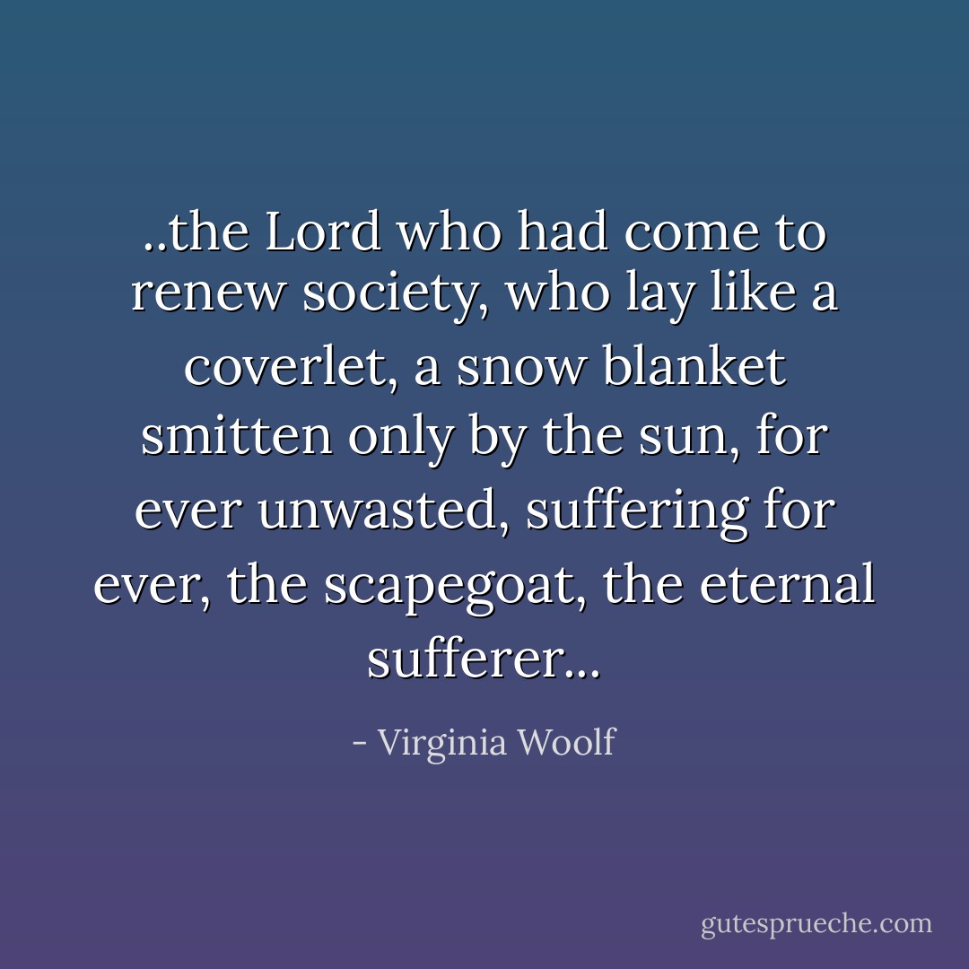 ..the Lord who had come to renew society, who lay like a coverlet, a snow blanket smitten only by the sun, for ever unwasted, suffering for ever, the scapegoat, the eternal sufferer... - Virginia Woolf