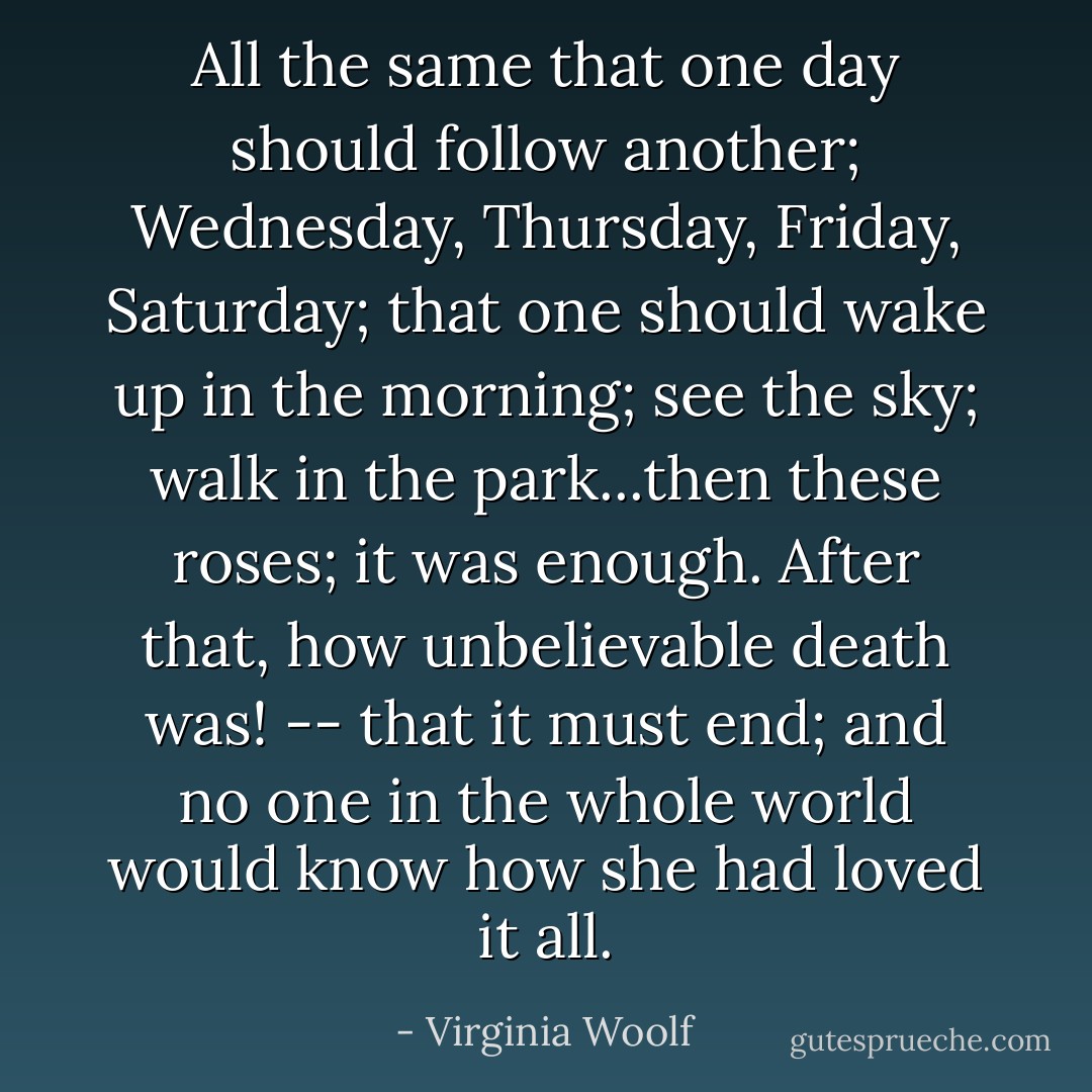 All the same that one day should follow another; Wednesday, Thursday, Friday, Saturday; that one should wake up in the morning; see the sky; walk in the park...then these roses; it was enough. After that, how unbelievable death was! -- that it must end; and no one in the whole world would know how she had loved it all. - Virginia Woolf