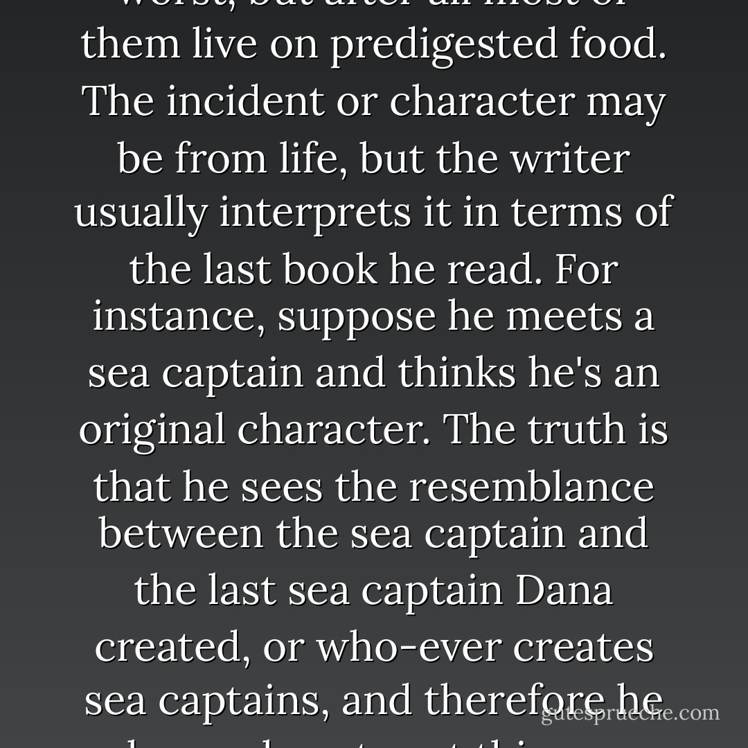 He tries to go to life. So does every author except the very worst, but after all most of them live on predigested food. The incident or character may be from life, but the writer usually interprets it in terms of the last book he read. For instance, suppose he meets a sea captain and thinks he's an original character. The truth is that he sees the resemblance between the sea captain and the last sea captain Dana created, or who-ever creates sea captains, and therefore he knows how to set this sea captain on paper - F. Scott Fitzgerald