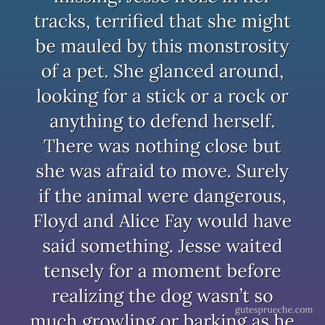 Suddenly, from the depths of that chair emerged the biggest, meanest-looking dog Jesse had ever seen. One side of his face had suffered some disfiguring injury.<br />The jaw hung slack and the eye on that side was missing.<br />Jesse froze in her tracks, terrified that she might be mauled by this monstrosity of a pet. She glanced<br />around, looking for a stick or a rock or anything to defend herself. There was nothing close but she was afraid to move. Surely if the animal were dangerous, Floyd and Alice Fay would have said something. Jesse waited tensely for a moment before realizing the dog wasn’t so much growling or barking as he was howling; loudly, purposefully howling.<br />“She don’t bite,” a voice called out. “She’s my hillbilly alarm system, letting me know that they’s strangers about. - Pamela Morsi