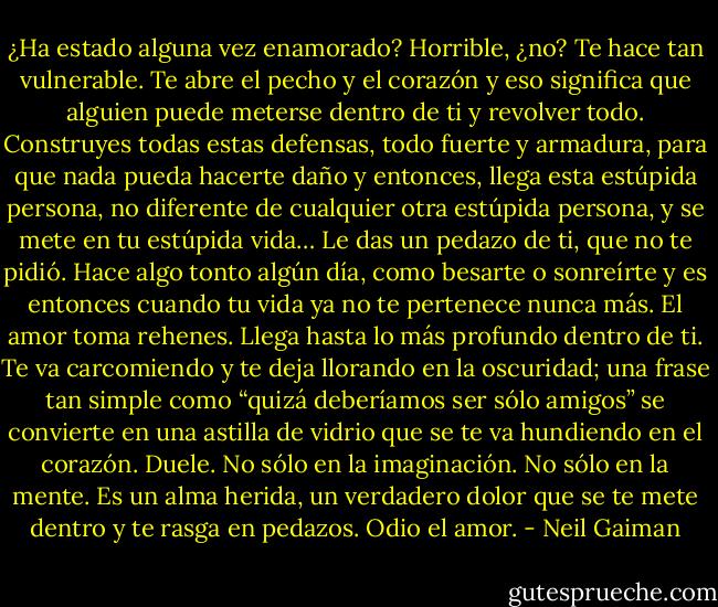 ¿Ha estado alguna vez enamorado? Horrible, ¿no? Te hace tan vulnerable. Te abre el pecho y el corazón y eso significa que alguien puede meterse dentro de ti y revolver todo. Construyes todas estas defensas, todo fuerte y armadura, para que nada pueda hacerte daño y entonces, llega esta estúpida persona, no diferente de cualquier otra estúpida persona, y se mete en tu estúpida vida… Le das un pedazo de ti, que no te pidió. Hace algo tonto algún día, como besarte o sonreírte y es entonces cuando tu vida ya no te pertenece nunca más. El amor toma rehenes. Llega hasta lo más profundo dentro de ti. Te va carcomiendo y te deja llorando en la oscuridad; una frase tan simple como “quizá deberíamos ser sólo amigos” se convierte en una astilla de vidrio que se te va hundiendo en el corazón. Duele. No sólo en la imaginación. No sólo en la mente. Es un alma herida, un verdadero dolor que se te mete dentro y te rasga en pedazos. Odio el amor. - Neil Gaiman