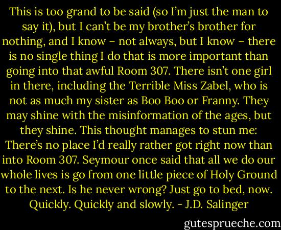 This is too grand to be said (so I’m just the man to say it), but I can’t be my brother’s brother for nothing, and I know – not always, but I know – there is no single thing I do that is more important than going into that awful Room 307. There isn’t one girl in there, including the Terrible Miss Zabel, who is not as much my sister as Boo Boo or Franny. They may shine with the misinformation of the ages, but they shine. This thought manages to stun me: There’s no place I’d really rather got right now than into Room 307. Seymour once said that all we do our whole lives is go from one little piece of Holy Ground to the next. Is he never wrong?<br />Just go to bed, now. Quickly. Quickly and slowly. - J.D. Salinger